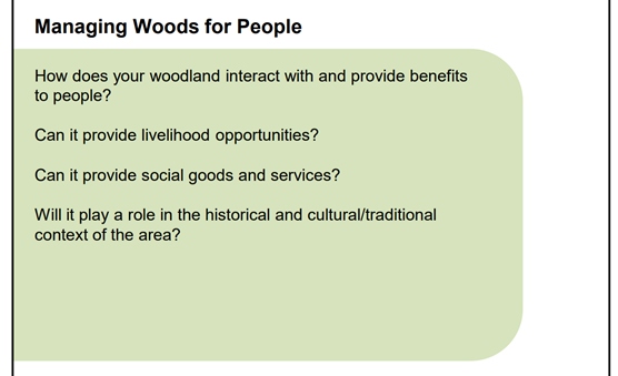 A screen shot of a slide titles Managing woods for people with four questions underneath the title. How does your woodland interact with and provide benefits to people? Can it provide livlihood oppotunities? Can it provide social goods and services?Will it play a role in the historical and cultural/traditional context of the area?